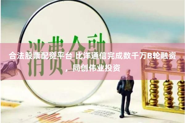 合法股票配资平台 比洋通信完成数千万B轮融资，同创伟业投资