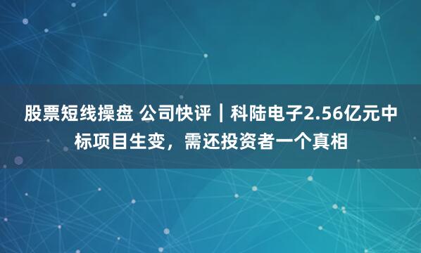 股票短线操盘 公司快评︱科陆电子2.56亿元中标项目生变，需还投资者一个真相