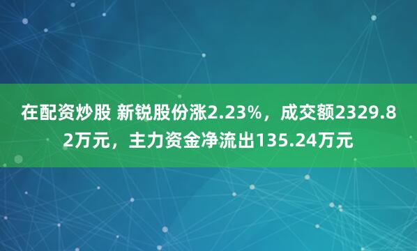 在配资炒股 新锐股份涨2.23%，成交额2329.82万元，主力资金净流出135.24万元