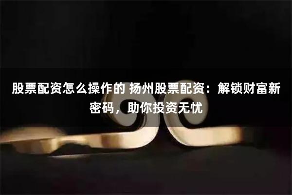 股票配资怎么操作的 扬州股票配资：解锁财富新密码，助你投资无忧