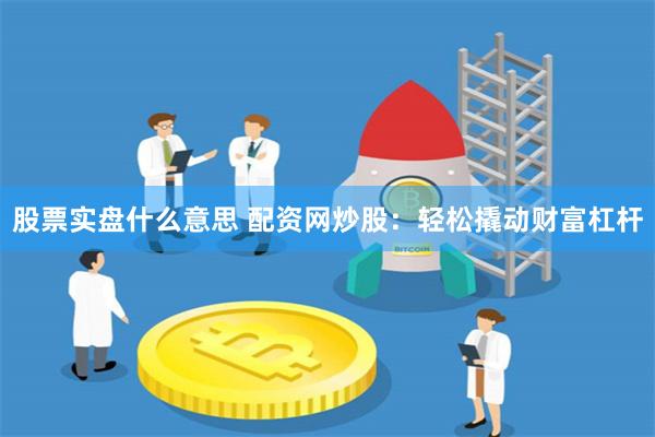 股票实盘什么意思 配资网炒股：轻松撬动财富杠杆