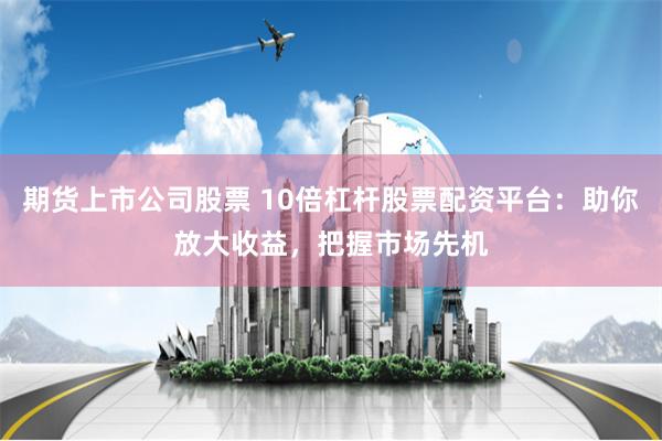 期货上市公司股票 10倍杠杆股票配资平台：助你放大收益，把握市场先机