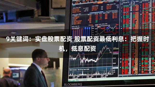 9关键词：实盘股票配资 股票配资最低利息：把握时机，低息配资