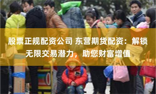 股票正规配资公司 东营期货配资：解锁无限交易潜力，助您财富增值