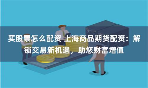 买股票怎么配资 上海商品期货配资：解锁交易新机遇，助您财富增值