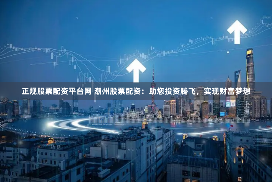 正规股票配资平台网 潮州股票配资：助您投资腾飞，实现财富梦想