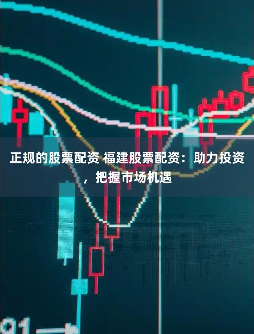 正规的股票配资 福建股票配资：助力投资，把握市场机遇